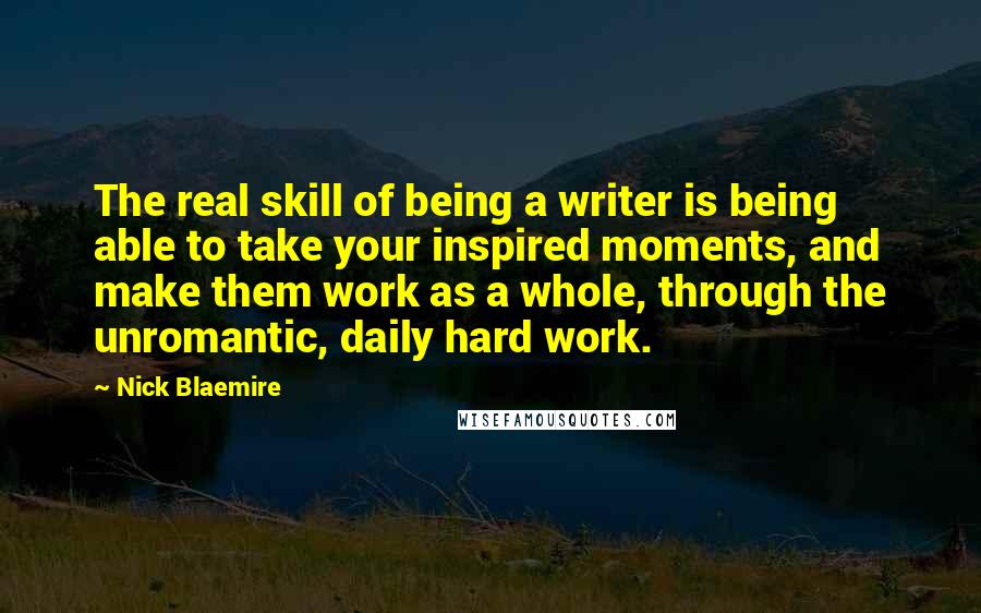 Nick Blaemire Quotes: The real skill of being a writer is being able to take your inspired moments, and make them work as a whole, through the unromantic, daily hard work.