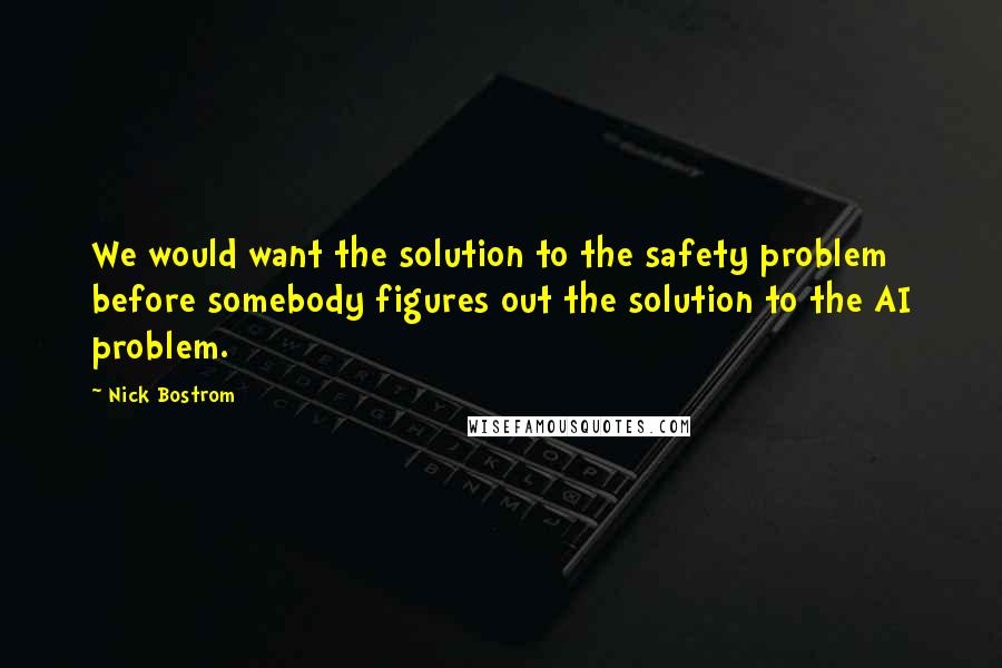 Nick Bostrom Quotes: We would want the solution to the safety problem before somebody figures out the solution to the AI problem.