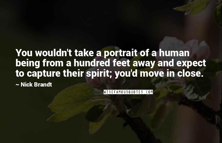 Nick Brandt Quotes: You wouldn't take a portrait of a human being from a hundred feet away and expect to capture their spirit; you'd move in close.