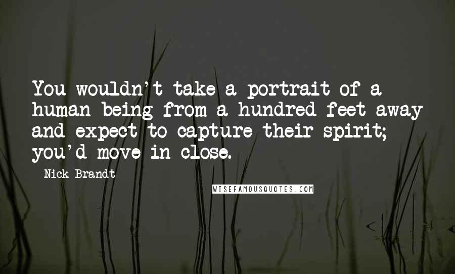 Nick Brandt Quotes: You wouldn't take a portrait of a human being from a hundred feet away and expect to capture their spirit; you'd move in close.