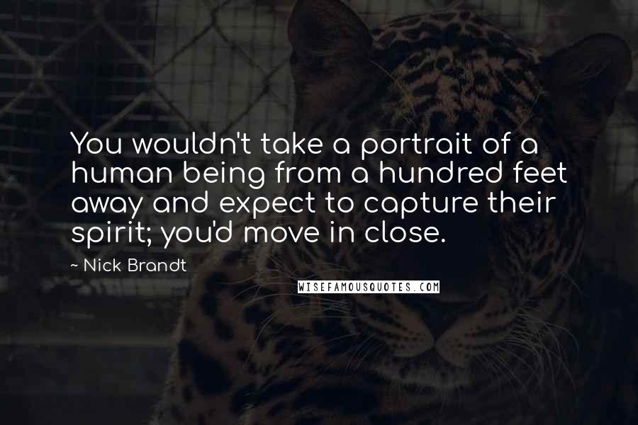 Nick Brandt Quotes: You wouldn't take a portrait of a human being from a hundred feet away and expect to capture their spirit; you'd move in close.