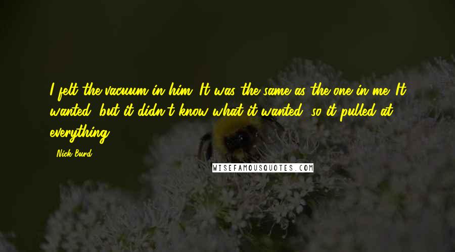 Nick Burd Quotes: I felt the vacuum in him. It was the same as the one in me. It wanted, but it didn't know what it wanted, so it pulled at everything.