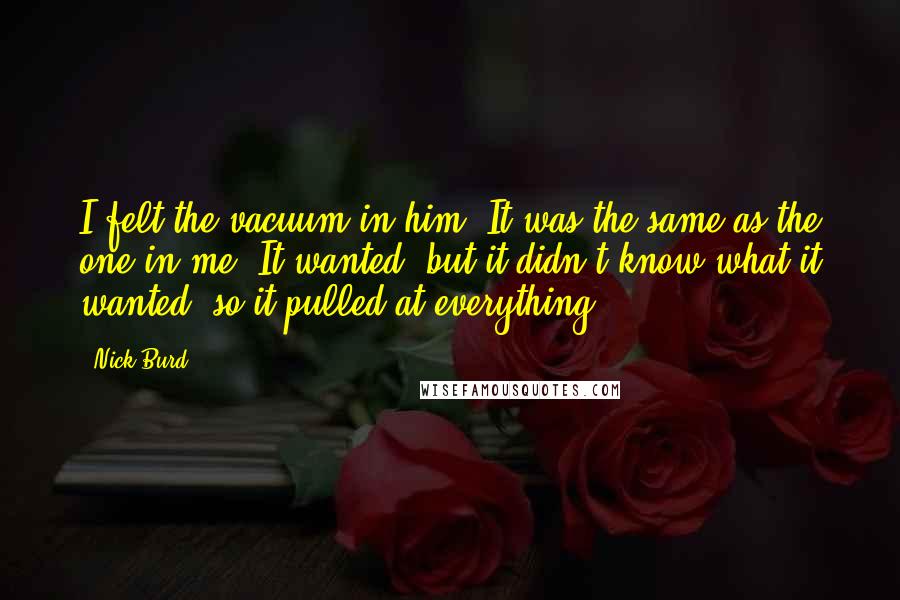 Nick Burd Quotes: I felt the vacuum in him. It was the same as the one in me. It wanted, but it didn't know what it wanted, so it pulled at everything.