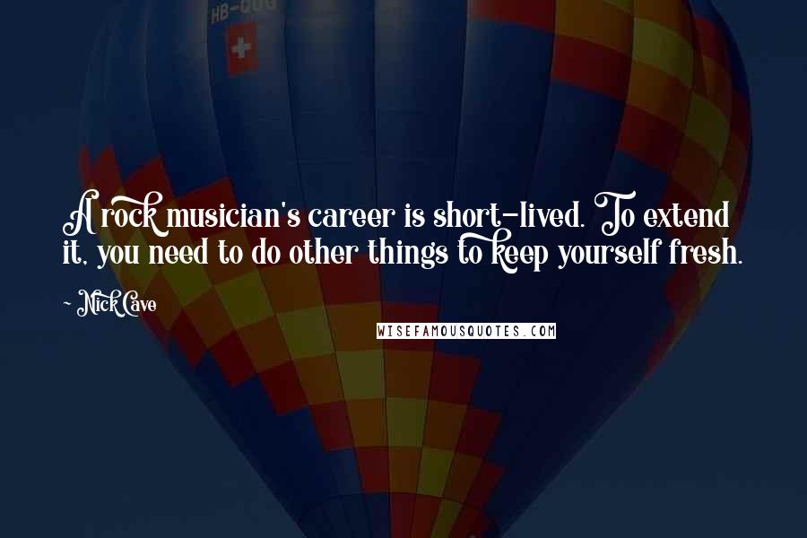 Nick Cave Quotes: A rock musician's career is short-lived. To extend it, you need to do other things to keep yourself fresh.