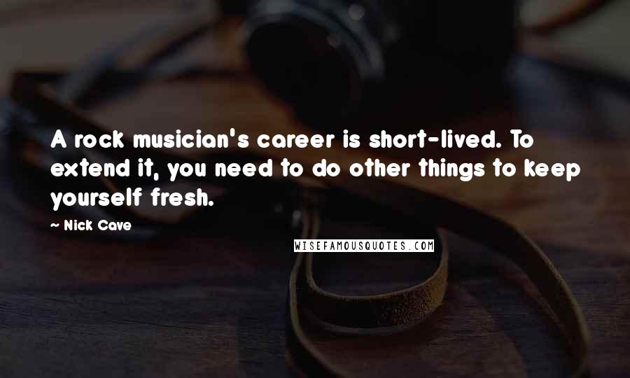 Nick Cave Quotes: A rock musician's career is short-lived. To extend it, you need to do other things to keep yourself fresh.