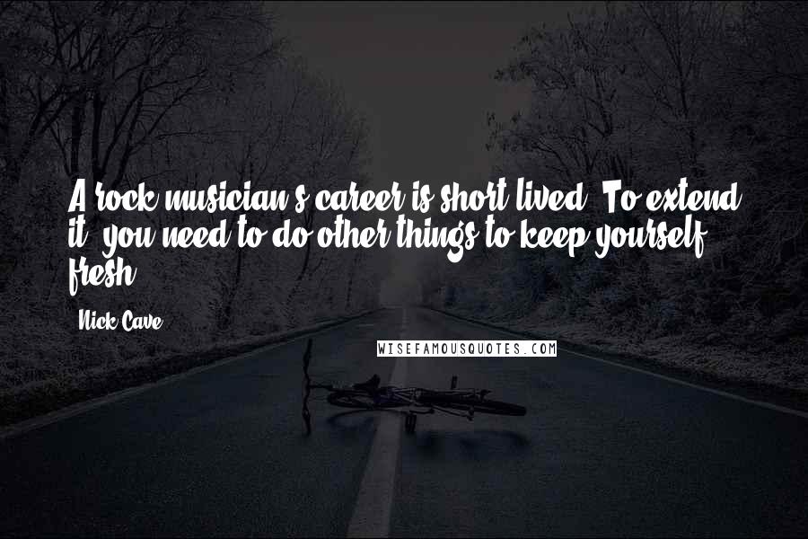 Nick Cave Quotes: A rock musician's career is short-lived. To extend it, you need to do other things to keep yourself fresh.