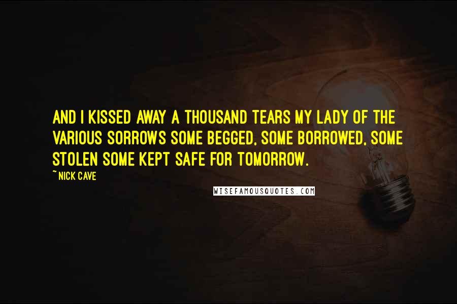 Nick Cave Quotes: And I kissed away a thousand tears My lady of the Various Sorrows Some begged, some borrowed, some stolen Some kept safe for tomorrow.
