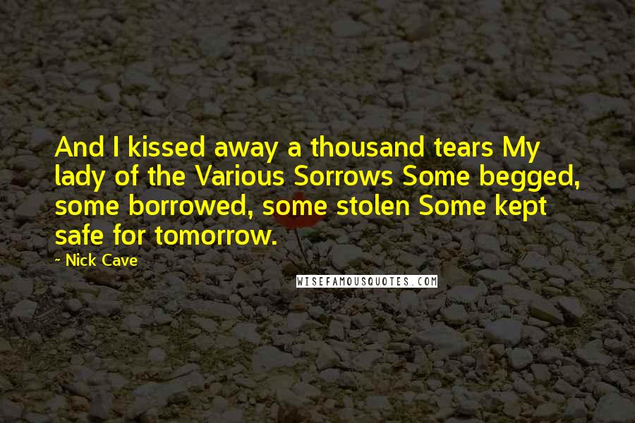 Nick Cave Quotes: And I kissed away a thousand tears My lady of the Various Sorrows Some begged, some borrowed, some stolen Some kept safe for tomorrow.