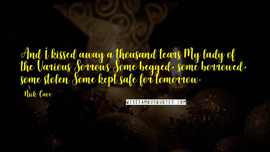 Nick Cave Quotes: And I kissed away a thousand tears My lady of the Various Sorrows Some begged, some borrowed, some stolen Some kept safe for tomorrow.