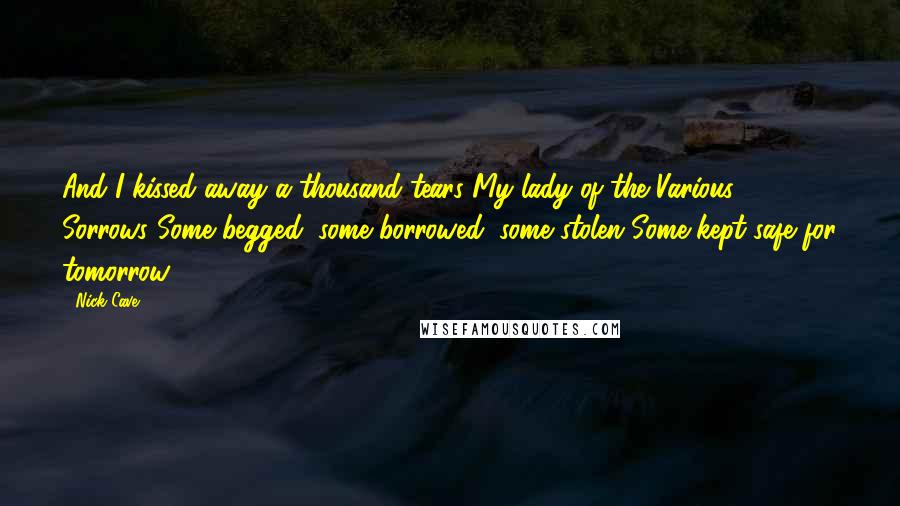 Nick Cave Quotes: And I kissed away a thousand tears My lady of the Various Sorrows Some begged, some borrowed, some stolen Some kept safe for tomorrow.