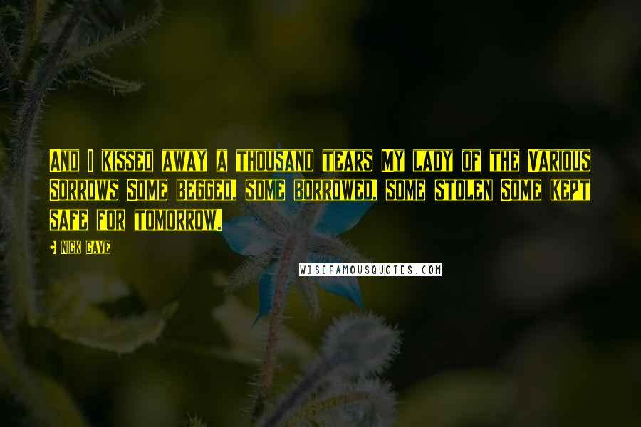 Nick Cave Quotes: And I kissed away a thousand tears My lady of the Various Sorrows Some begged, some borrowed, some stolen Some kept safe for tomorrow.