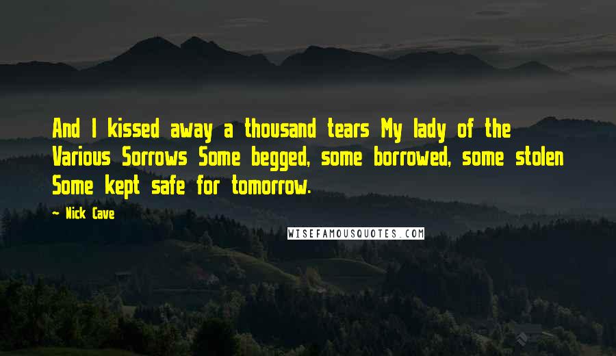 Nick Cave Quotes: And I kissed away a thousand tears My lady of the Various Sorrows Some begged, some borrowed, some stolen Some kept safe for tomorrow.
