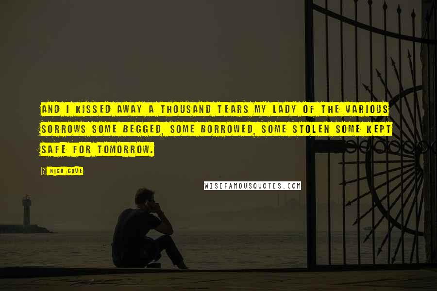 Nick Cave Quotes: And I kissed away a thousand tears My lady of the Various Sorrows Some begged, some borrowed, some stolen Some kept safe for tomorrow.