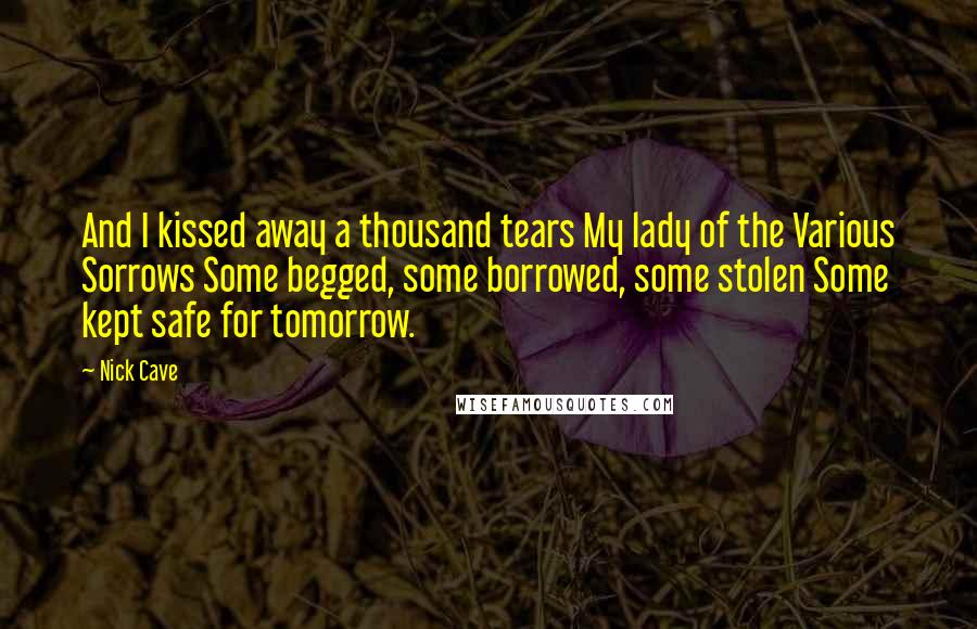 Nick Cave Quotes: And I kissed away a thousand tears My lady of the Various Sorrows Some begged, some borrowed, some stolen Some kept safe for tomorrow.