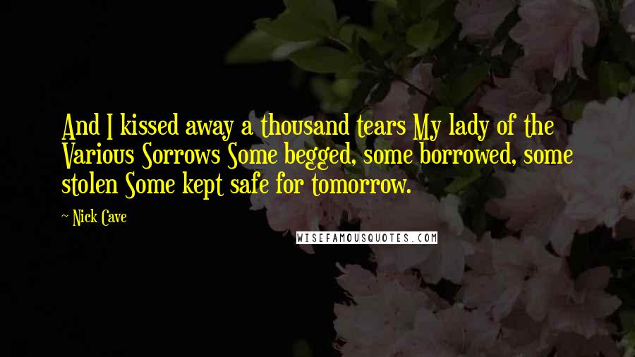 Nick Cave Quotes: And I kissed away a thousand tears My lady of the Various Sorrows Some begged, some borrowed, some stolen Some kept safe for tomorrow.