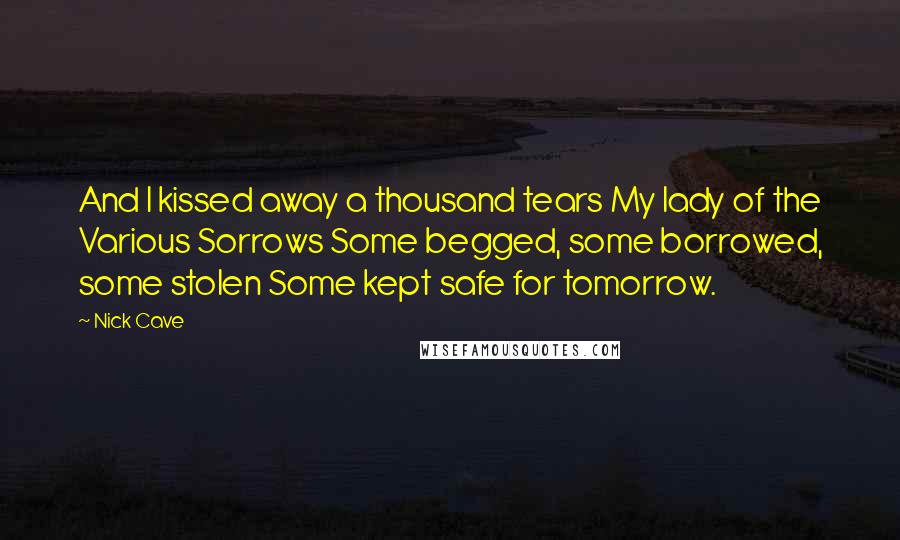 Nick Cave Quotes: And I kissed away a thousand tears My lady of the Various Sorrows Some begged, some borrowed, some stolen Some kept safe for tomorrow.