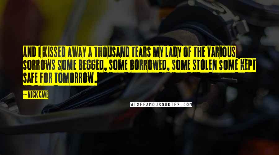 Nick Cave Quotes: And I kissed away a thousand tears My lady of the Various Sorrows Some begged, some borrowed, some stolen Some kept safe for tomorrow.