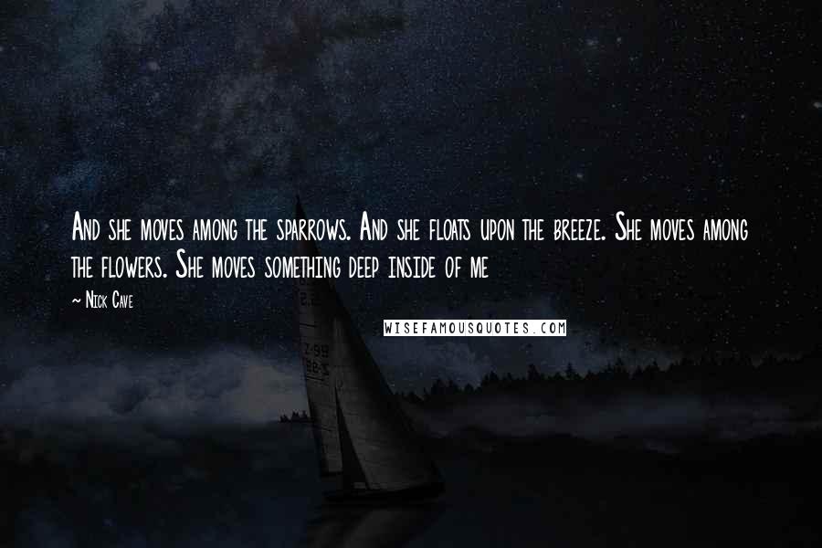 Nick Cave Quotes: And she moves among the sparrows. And she floats upon the breeze. She moves among the flowers. She moves something deep inside of me