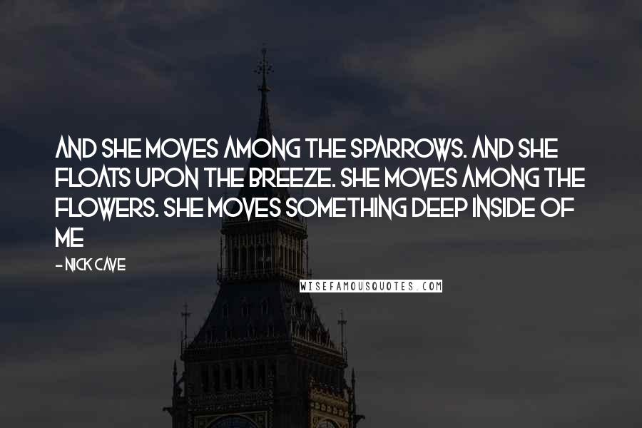 Nick Cave Quotes: And she moves among the sparrows. And she floats upon the breeze. She moves among the flowers. She moves something deep inside of me