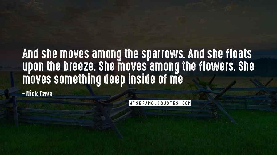 Nick Cave Quotes: And she moves among the sparrows. And she floats upon the breeze. She moves among the flowers. She moves something deep inside of me