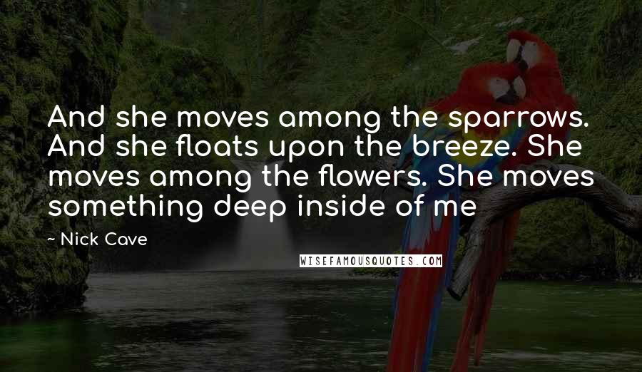 Nick Cave Quotes: And she moves among the sparrows. And she floats upon the breeze. She moves among the flowers. She moves something deep inside of me