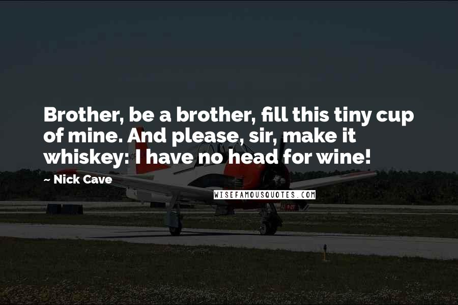 Nick Cave Quotes: Brother, be a brother, fill this tiny cup of mine. And please, sir, make it whiskey: I have no head for wine!