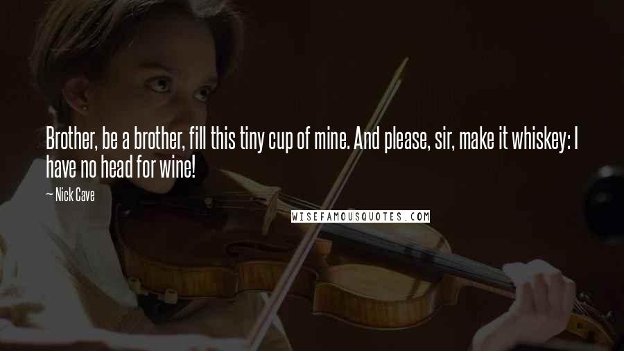 Nick Cave Quotes: Brother, be a brother, fill this tiny cup of mine. And please, sir, make it whiskey: I have no head for wine!