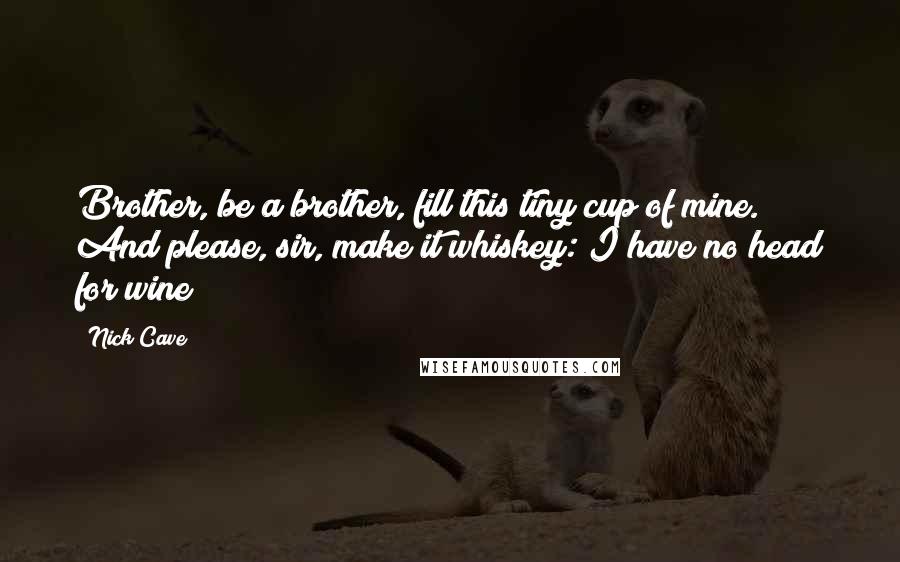 Nick Cave Quotes: Brother, be a brother, fill this tiny cup of mine. And please, sir, make it whiskey: I have no head for wine!