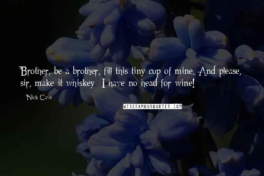Nick Cave Quotes: Brother, be a brother, fill this tiny cup of mine. And please, sir, make it whiskey: I have no head for wine!
