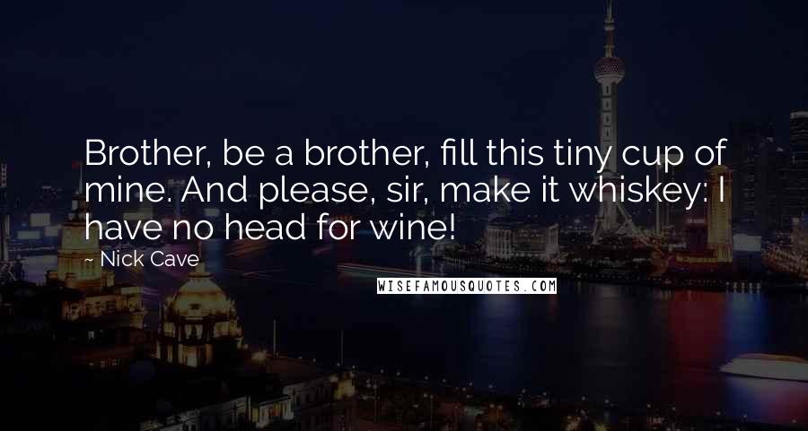 Nick Cave Quotes: Brother, be a brother, fill this tiny cup of mine. And please, sir, make it whiskey: I have no head for wine!