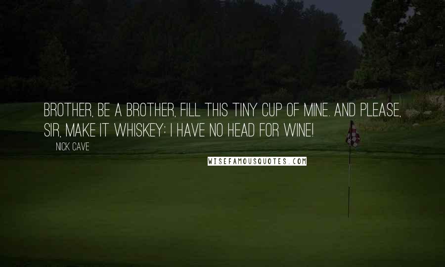 Nick Cave Quotes: Brother, be a brother, fill this tiny cup of mine. And please, sir, make it whiskey: I have no head for wine!