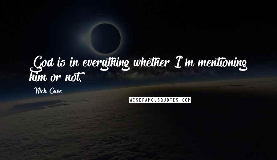 Nick Cave Quotes: God is in everything whether I'm mentioning him or not.