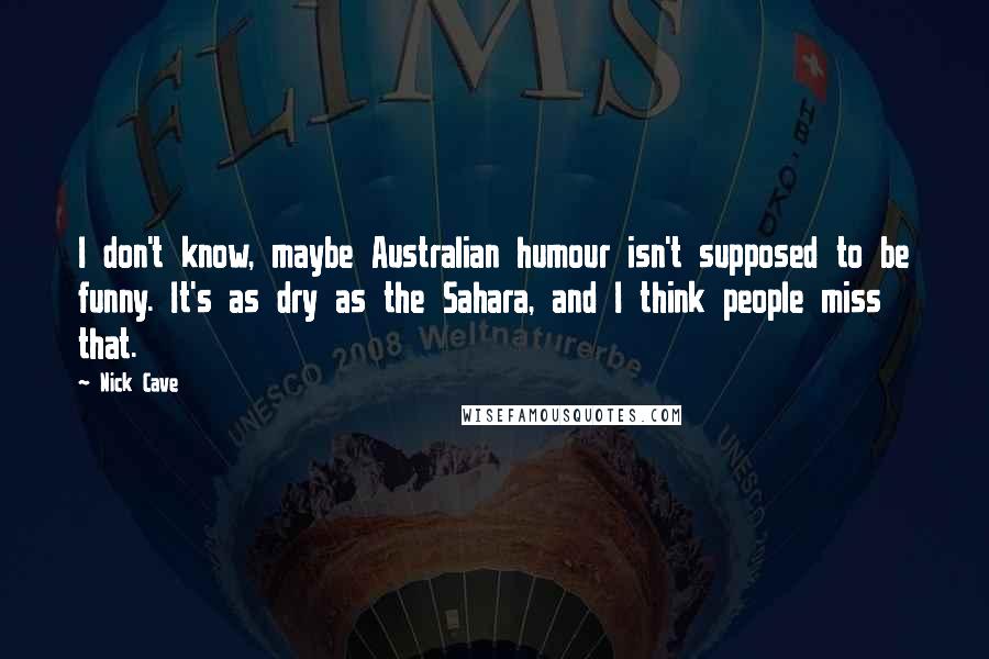 Nick Cave Quotes: I don't know, maybe Australian humour isn't supposed to be funny. It's as dry as the Sahara, and I think people miss that.