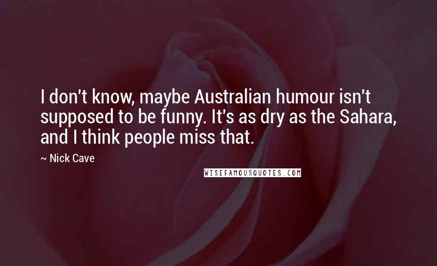Nick Cave Quotes: I don't know, maybe Australian humour isn't supposed to be funny. It's as dry as the Sahara, and I think people miss that.