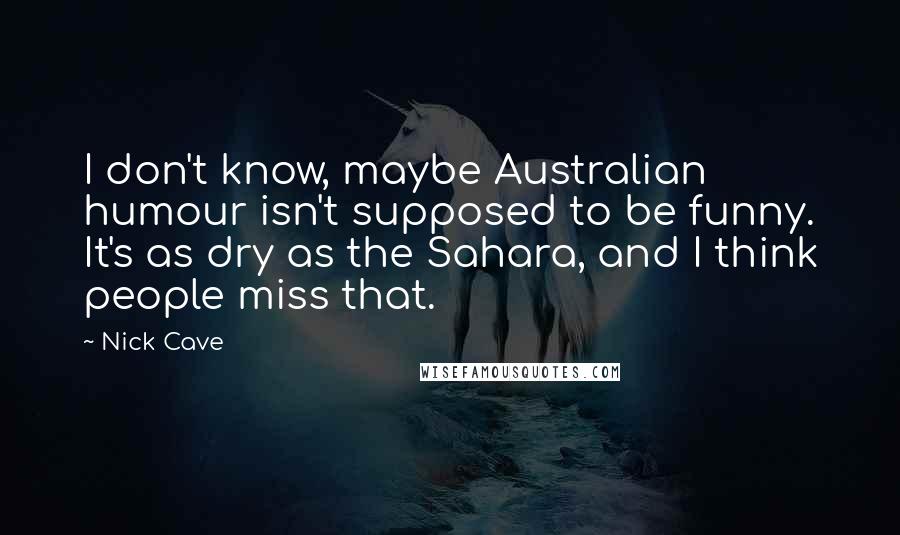 Nick Cave Quotes: I don't know, maybe Australian humour isn't supposed to be funny. It's as dry as the Sahara, and I think people miss that.