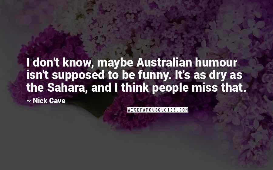 Nick Cave Quotes: I don't know, maybe Australian humour isn't supposed to be funny. It's as dry as the Sahara, and I think people miss that.