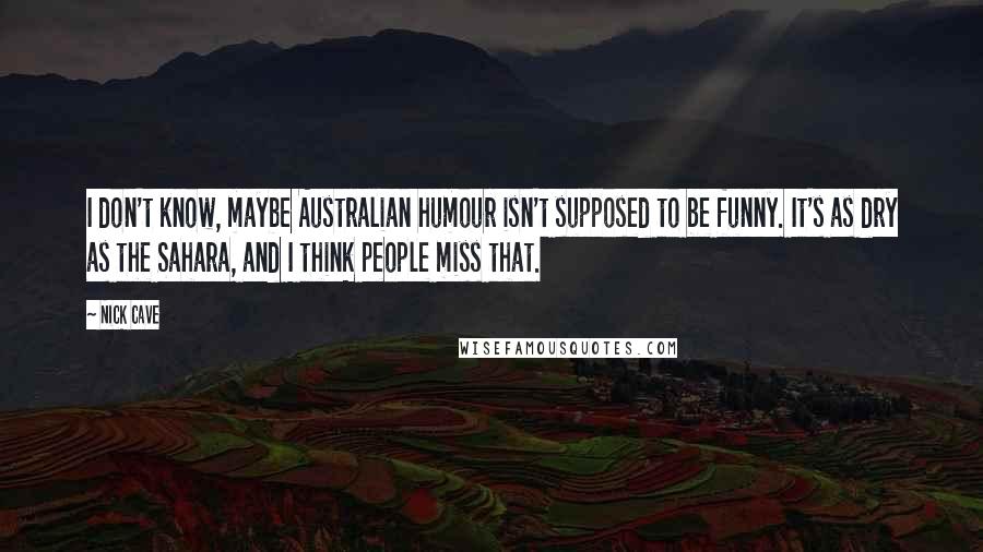 Nick Cave Quotes: I don't know, maybe Australian humour isn't supposed to be funny. It's as dry as the Sahara, and I think people miss that.