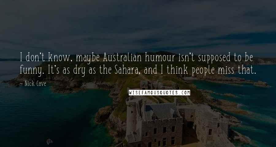 Nick Cave Quotes: I don't know, maybe Australian humour isn't supposed to be funny. It's as dry as the Sahara, and I think people miss that.