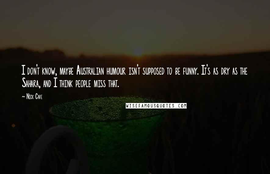 Nick Cave Quotes: I don't know, maybe Australian humour isn't supposed to be funny. It's as dry as the Sahara, and I think people miss that.