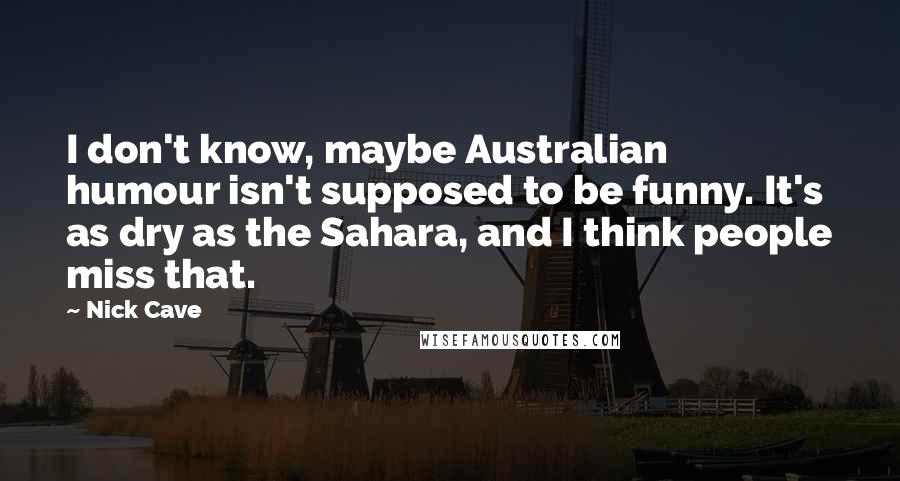 Nick Cave Quotes: I don't know, maybe Australian humour isn't supposed to be funny. It's as dry as the Sahara, and I think people miss that.