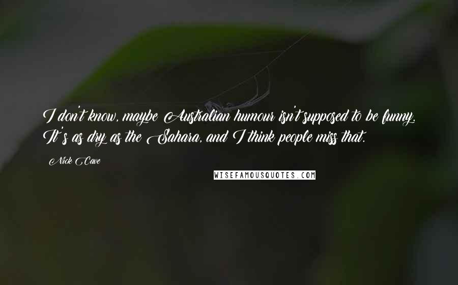 Nick Cave Quotes: I don't know, maybe Australian humour isn't supposed to be funny. It's as dry as the Sahara, and I think people miss that.