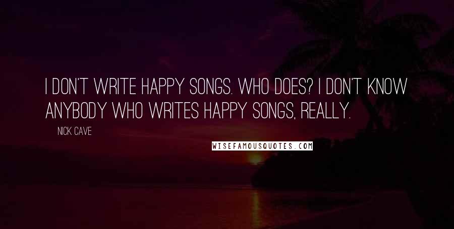 Nick Cave Quotes: I don't write happy songs. Who does? I don't know anybody who writes happy songs, really.