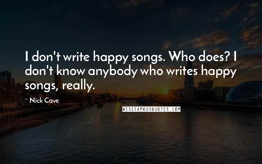 Nick Cave Quotes: I don't write happy songs. Who does? I don't know anybody who writes happy songs, really.