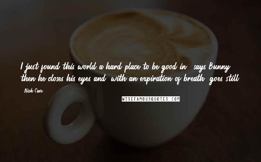 Nick Cave Quotes: I just found this world a hard place to be good in,' says Bunny, then he closes his eyes and, with an expiration of breath, goes still.