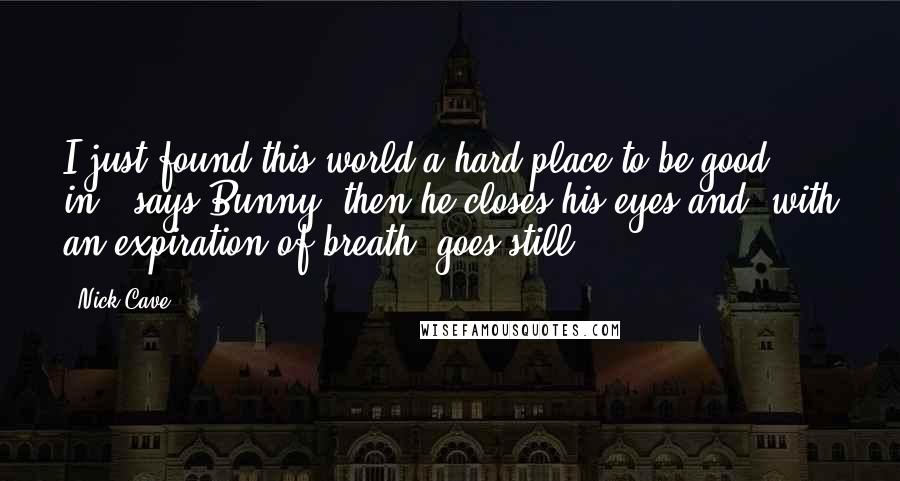 Nick Cave Quotes: I just found this world a hard place to be good in,' says Bunny, then he closes his eyes and, with an expiration of breath, goes still.