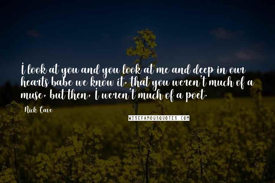 Nick Cave Quotes: I look at you and you look at me and deep in our hearts babe we know it, that you weren't much of a muse, but then, I weren't much of a poet.