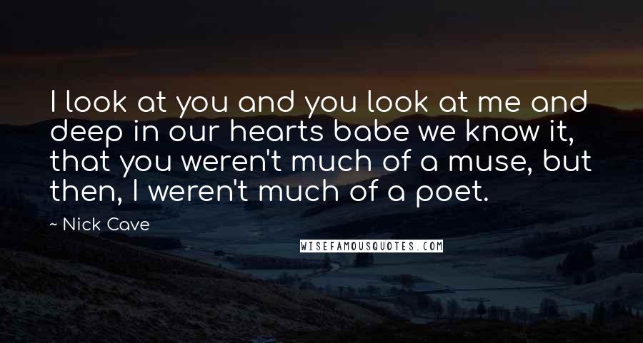 Nick Cave Quotes: I look at you and you look at me and deep in our hearts babe we know it, that you weren't much of a muse, but then, I weren't much of a poet.