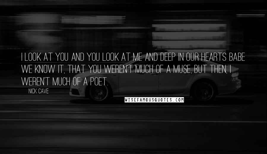 Nick Cave Quotes: I look at you and you look at me and deep in our hearts babe we know it, that you weren't much of a muse, but then, I weren't much of a poet.