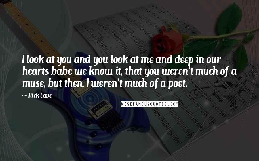 Nick Cave Quotes: I look at you and you look at me and deep in our hearts babe we know it, that you weren't much of a muse, but then, I weren't much of a poet.