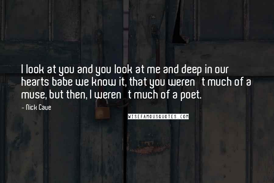 Nick Cave Quotes: I look at you and you look at me and deep in our hearts babe we know it, that you weren't much of a muse, but then, I weren't much of a poet.